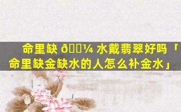 命里缺 🐼 水戴翡翠好吗「命里缺金缺水的人怎么补金水」